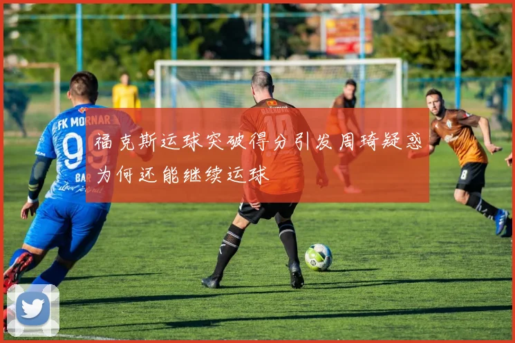 福克斯运球突破得分引发周琦疑惑为何还能继续运球