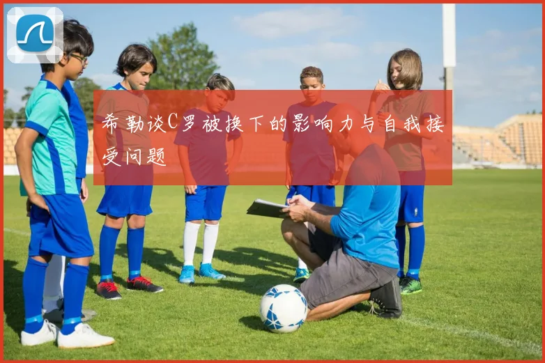 希勒谈C罗被换下的影响力与自我接受问题