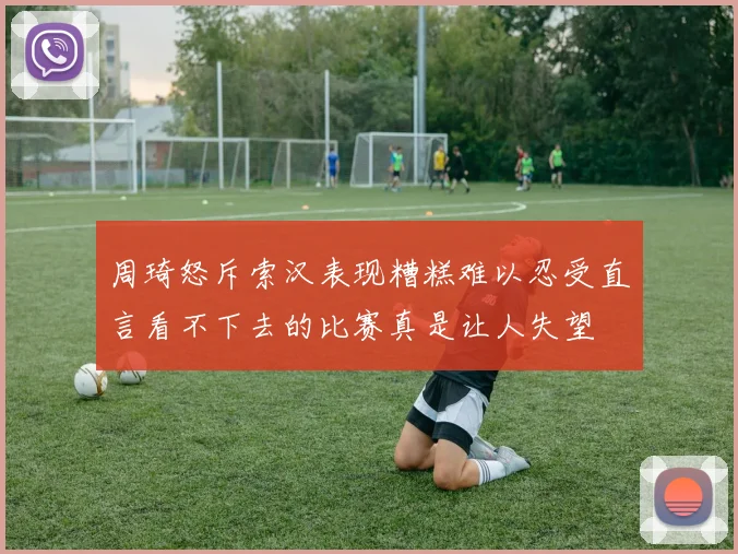 周琦怒斥索汉表现糟糕难以忍受直言看不下去的比赛真是让人失望