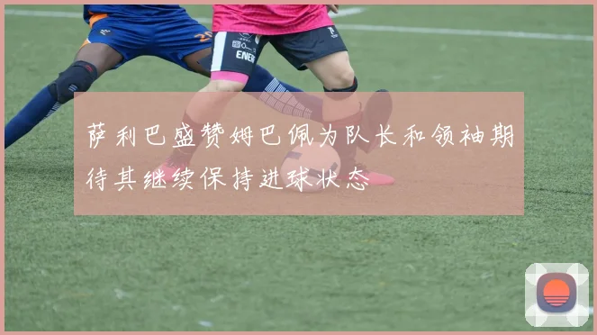 萨利巴盛赞姆巴佩为队长和领袖期待其继续保持进球状态