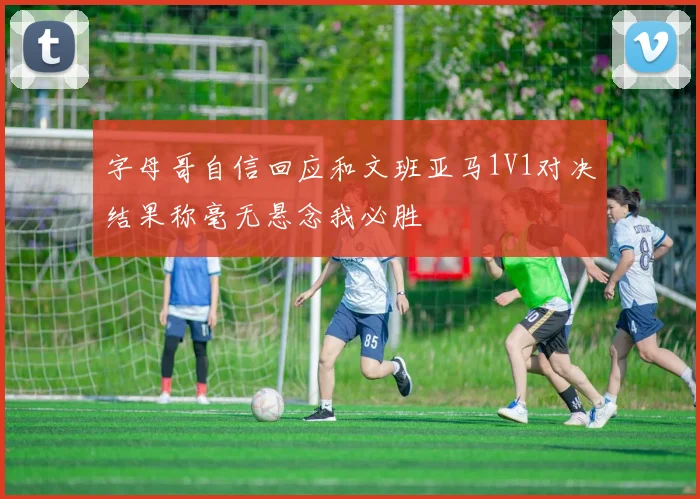 字母哥自信回应和文班亚马1V1对决结果称毫无悬念我必胜