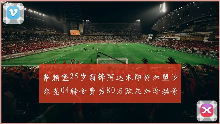 弗赖堡25岁前锋阿达木即将加盟沙尔克04转会费为80万欧元加浮动条件