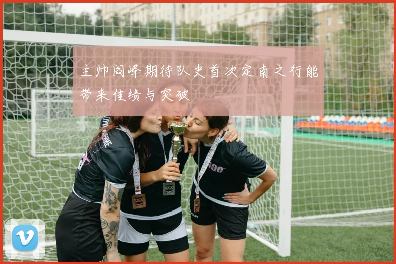 主帅阎峰期待队史首次定南之行能带来佳绩与突破
