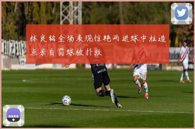 林良铭全场表现惊艳两进球中柱造点亲自罚球被扑救