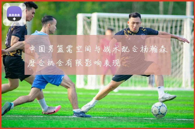 中国男篮需空间与战术配合杨瀚森磨合机会有限影响表现