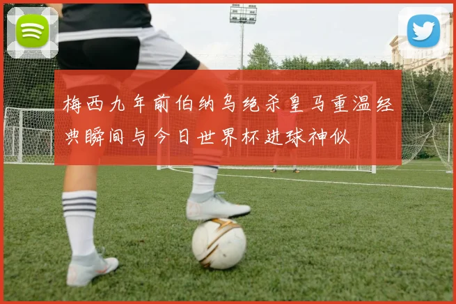 梅西九年前伯纳乌绝杀皇马重温经典瞬间与今日世界杯进球神似