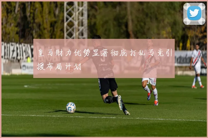 皇马财力优势显著彻底打乱马竞引援布局计划