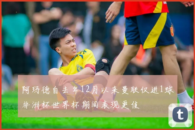 阿玛德自去年12月以来曼联仅进1球非洲杯世界杯期间表现更佳