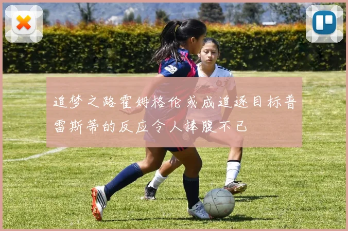 追梦之路霍姆格伦或成追逐目标普雷斯蒂的反应令人捧腹不已