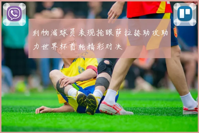 利物浦球员表现抢眼萨拉赫助攻助力世界杯首轮精彩对决