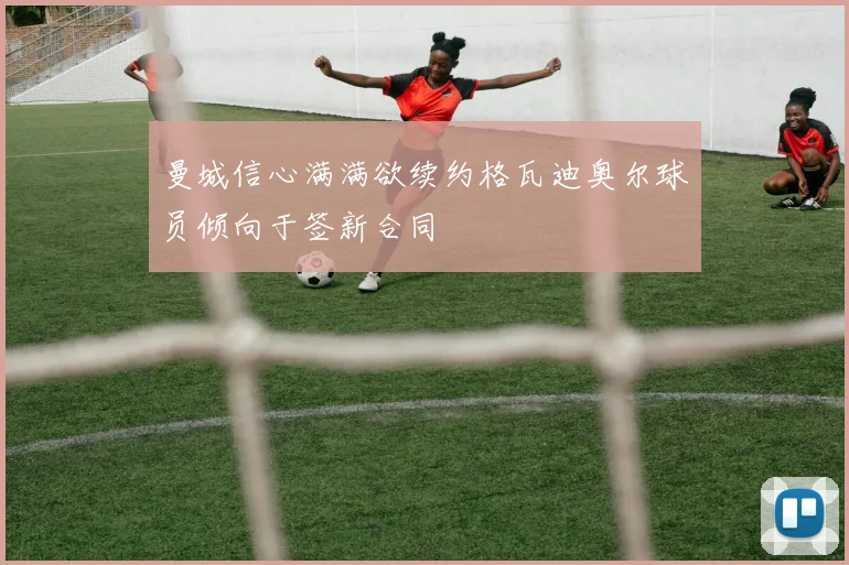 曼城信心满满欲续约格瓦迪奥尔球员倾向于签新合同