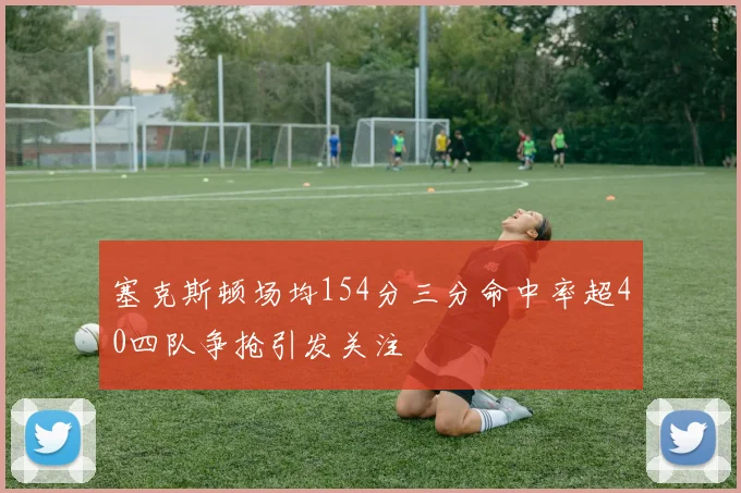 塞克斯顿场均154分三分命中率超40四队争抢引发关注