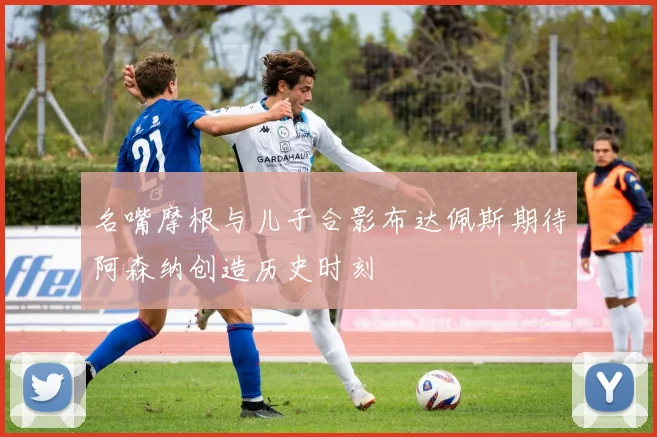名嘴摩根与儿子合影布达佩斯期待阿森纳创造历史时刻