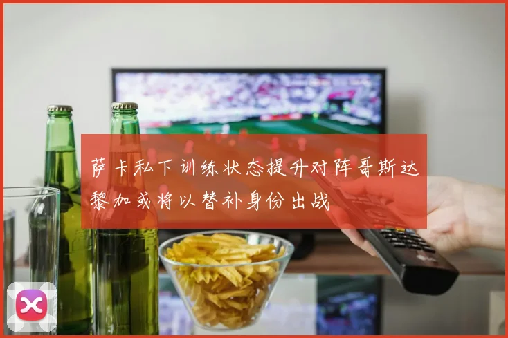 萨卡私下训练状态提升对阵哥斯达黎加或将以替补身份出战