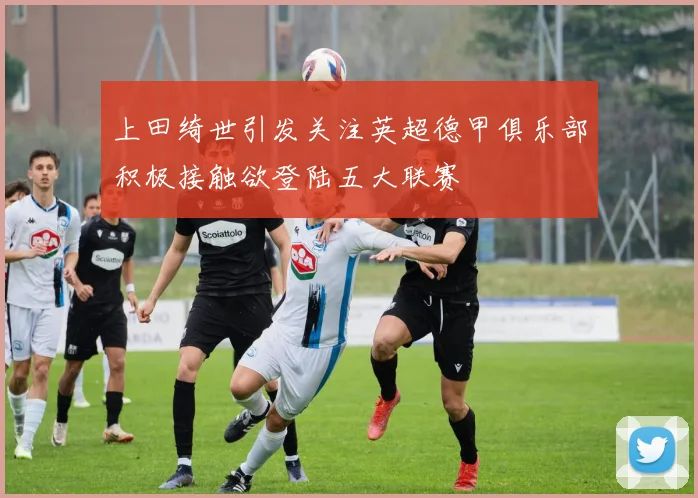 上田绮世引发关注英超德甲俱乐部积极接触欲登陆五大联赛