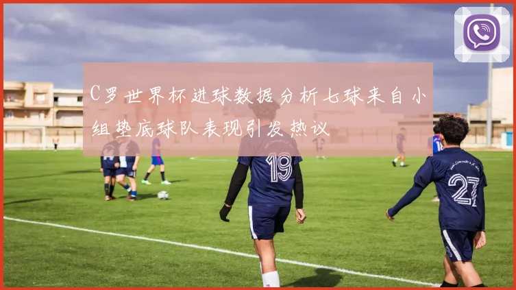 C罗世界杯进球数据分析七球来自小组垫底球队表现引发热议